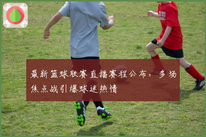 最新篮球联赛直播赛程公布，多场焦点战引爆球迷热情