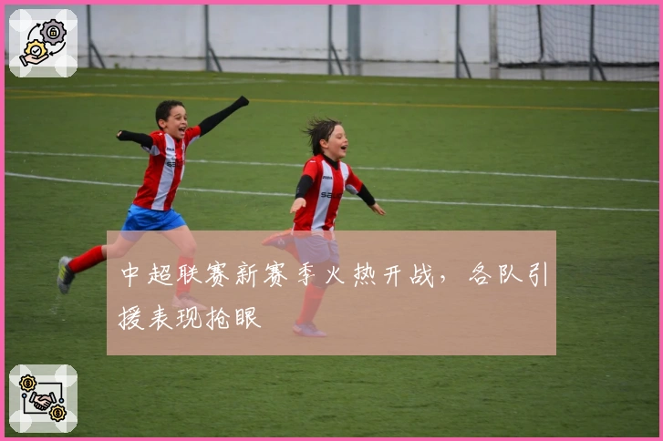 中超联赛新赛季火热开战，各队引援表现抢眼