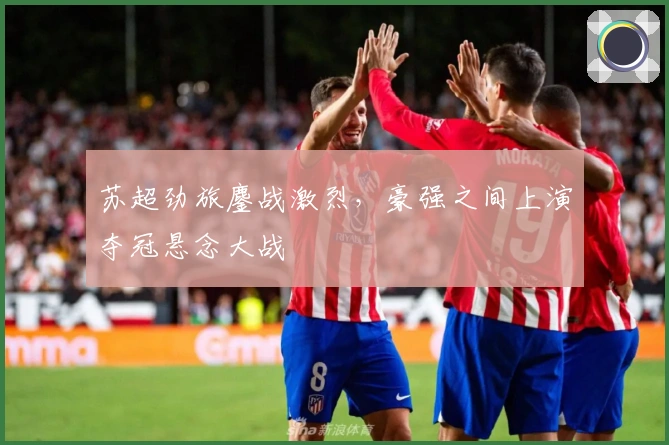 苏超劲旅鏖战激烈，豪强之间上演夺冠悬念大战