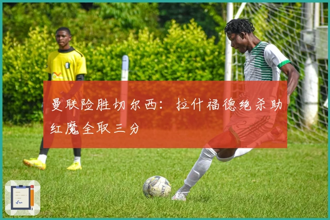 曼联险胜切尔西：拉什福德绝杀助红魔全取三分