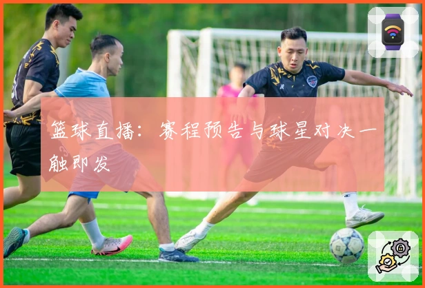 篮球直播：赛程预告与球星对决一触即发